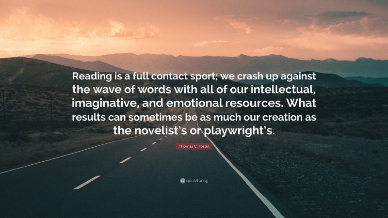 Thomas C. Foster Quote: “Reading is a full contact sport; we crash up against the wave of words with all of our intellectual, imaginative, and emotional resources. What results can sometimes be as much our creation as the novelist’s or playwright’s.”