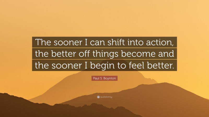 Paul S. Boynton Quote: “The sooner I can shift into action, the better off things become and the sooner I begin to feel better.”