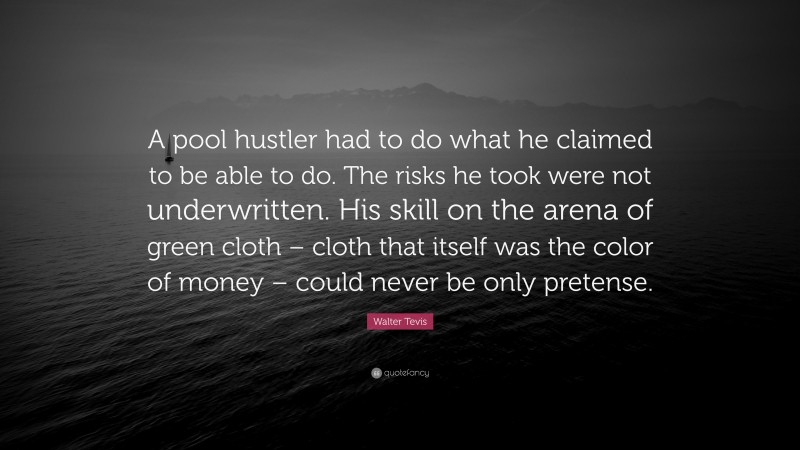 Walter Tevis Quote: “A pool hustler had to do what he claimed to be able to do. The risks he took were not underwritten. His skill on the arena of green cloth – cloth that itself was the color of money – could never be only pretense.”