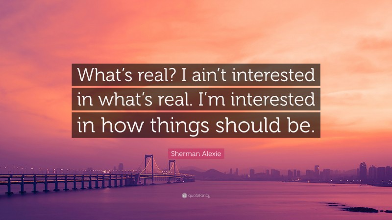 Sherman Alexie Quote: “What’s real? I ain’t interested in what’s real. I’m interested in how things should be.”