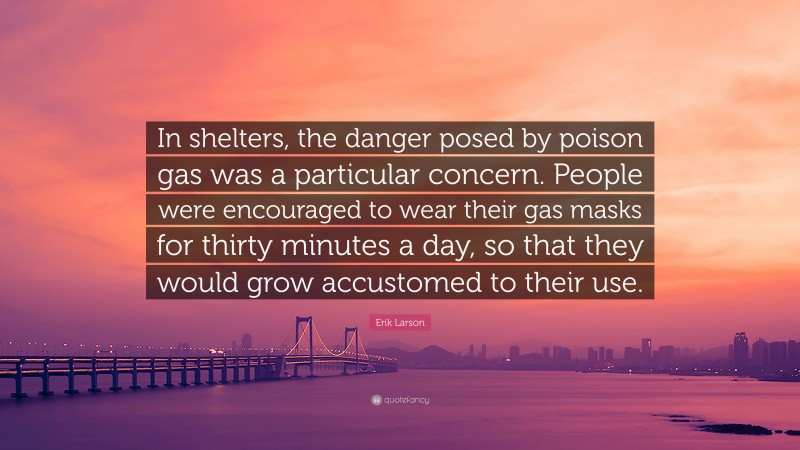 Erik Larson Quote: “In shelters, the danger posed by poison gas was a particular concern. People were encouraged to wear their gas masks for thirty minutes a day, so that they would grow accustomed to their use.”