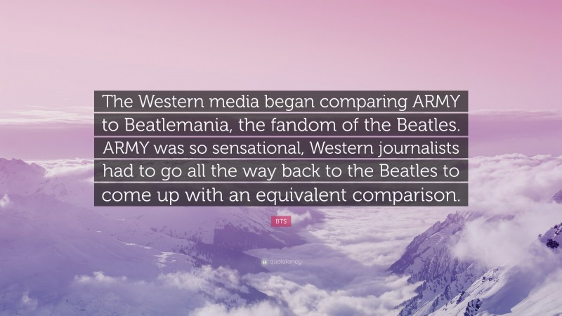 BTS Quote: “The Western media began comparing ARMY to Beatlemania, the fandom of the Beatles. ARMY was so sensational, Western journalists had to go all the way back to the Beatles to come up with an equivalent comparison.”