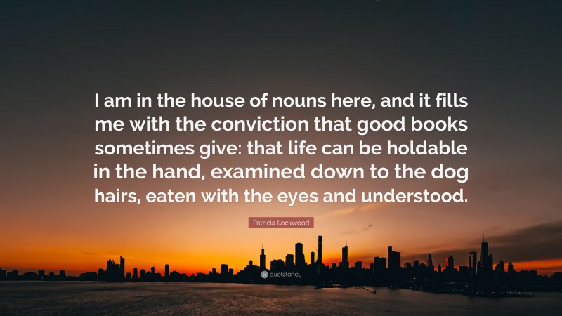 Patricia Lockwood Quote: “I am in the house of nouns here, and it fills me with the conviction that good books sometimes give: that life can be holdable in the hand, examined down to the dog hairs, eaten with the eyes and understood.”