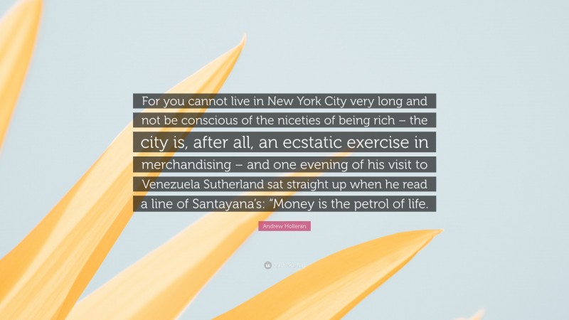 Andrew Holleran Quote: “For you cannot live in New York City very long and not be conscious of the niceties of being rich – the city is, after all, an ecstatic exercise in merchandising – and one evening of his visit to Venezuela Sutherland sat straight up when he read a line of Santayana’s: “Money is the petrol of life.”