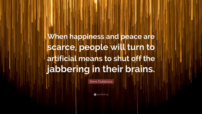 Steve Dublanica Quote: “When happiness and peace are scarce, people will turn to artificial means to shut off the jabbering in their brains.”