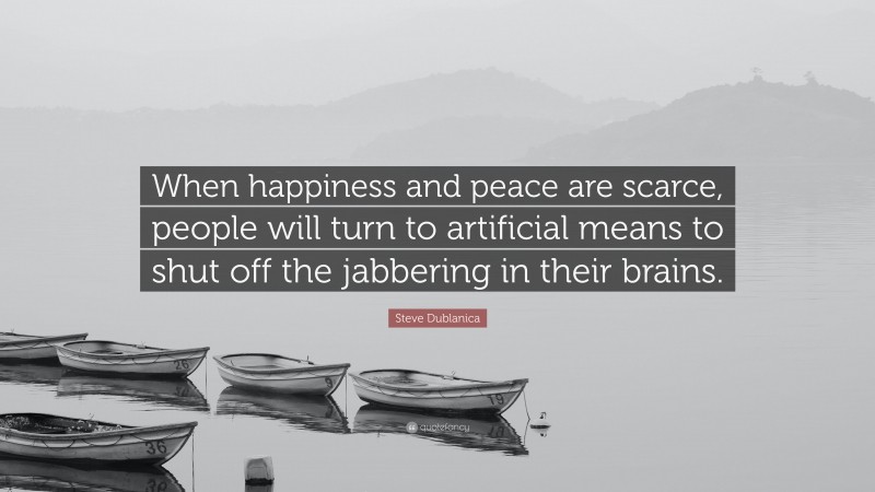 Steve Dublanica Quote: “When happiness and peace are scarce, people will turn to artificial means to shut off the jabbering in their brains.”
