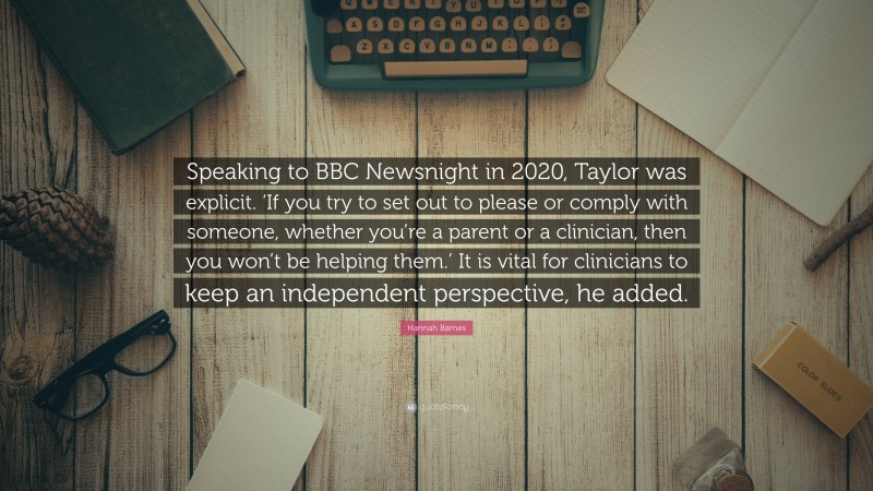 Hannah Barnes Quote: “Speaking to BBC Newsnight in 2020, Taylor was explicit. ‘If you try to set out to please or comply with someone, whether you’re a parent or a clinician, then you won’t be helping them.’ It is vital for clinicians to keep an independent perspective, he added.”