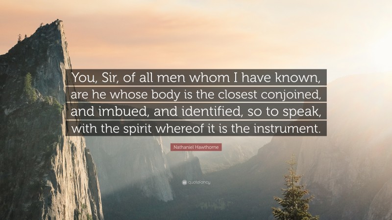 Nathaniel Hawthorne Quote: “You, Sir, of all men whom I have known, are he whose body is the closest conjoined, and imbued, and identified, so to speak, with the spirit whereof it is the instrument.”