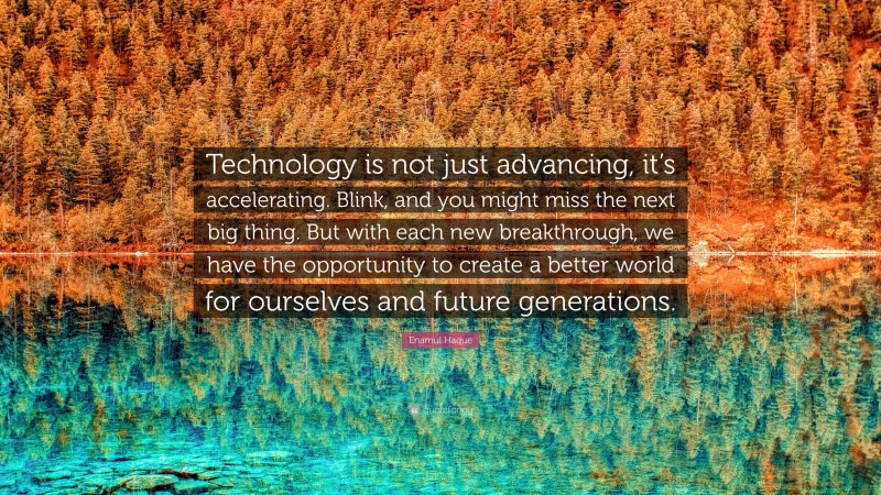 Enamul Haque Quote: “Technology is not just advancing, it’s accelerating. Blink, and you might miss the next big thing. But with each new breakthrough, we have the opportunity to create a better world for ourselves and future generations.”