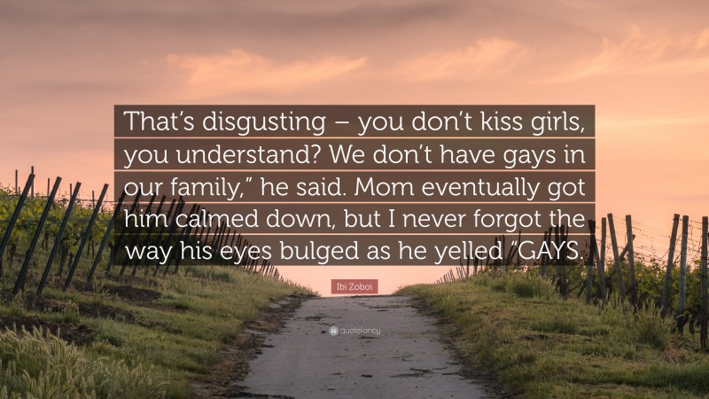 Ibi Zoboi Quote: “That’s disgusting – you don’t kiss girls, you understand? We don’t have gays in our family,” he said. Mom eventually got him calmed down, but I never forgot the way his eyes bulged as he yelled “GAYS.”