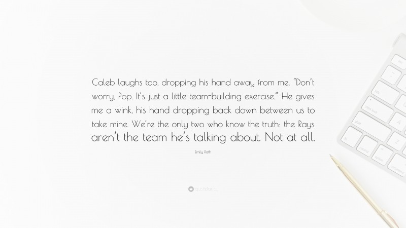 Emily Rath Quote: “Caleb laughs too, dropping his hand away from me. “Don’t worry, Pop. It’s just a little team-building exercise.” He gives me a wink, his hand dropping back down between us to take mine. We’re the only two who know the truth: the Rays aren’t the team he’s talking about. Not at all.”