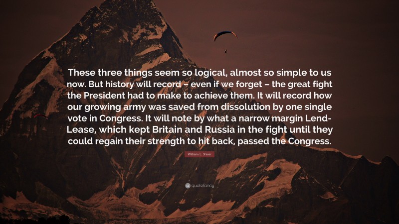 William L. Shirer Quote: “These three things seem so logical, almost so simple to us now. But history will record – even if we forget – the great fight the President had to make to achieve them. It will record how our growing army was saved from dissolution by one single vote in Congress. It will note by what a narrow margin Lend-Lease, which kept Britain and Russia in the fight until they could regain their strength to hit back, passed the Congress.”