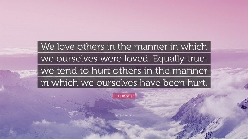 Jennie Allen Quote: “We love others in the manner in which we ourselves were loved. Equally true: we tend to hurt others in the manner in which we ourselves have been hurt.”