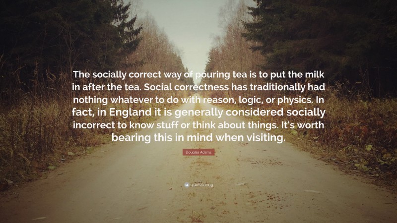 Douglas Adams Quote: “The socially correct way of pouring tea is to put the milk in after the tea. Social correctness has traditionally had nothing whatever to do with reason, logic, or physics. In fact, in England it is generally considered socially incorrect to know stuff or think about things. It’s worth bearing this in mind when visiting.”