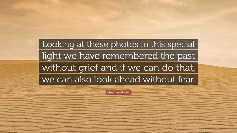 Heather Morris Quote: “Looking at these photos in this special light we have remembered the past without grief and if we can do that, we can also look ahead without fear.”