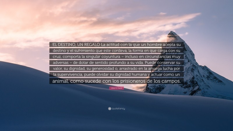 Viktor E. Frankl Quote: “EL DESTINO, UN REGALO La actitud con la que un hombre acepta su destino y el sufrimiento que este conlleva, la forma en que carga con su cruz, comporta la singular coyuntura – incluso en circunstancias muy adversas – de dotar de sentido profundo a su vida. Puede conservar su valor, su dignidad, su generosidad o, arrastrado en la amarga lucha por la supervivencia, puede olvidar su dignidad humana y actuar como un animal, como sucede con los prisioneros de los campos.”