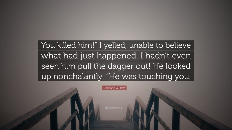 Jeneane O'Riley Quote: “You killed him!” I yelled, unable to believe what had just happened. I hadn’t even seen him pull the dagger out! He looked up nonchalantly. “He was touching you.”
