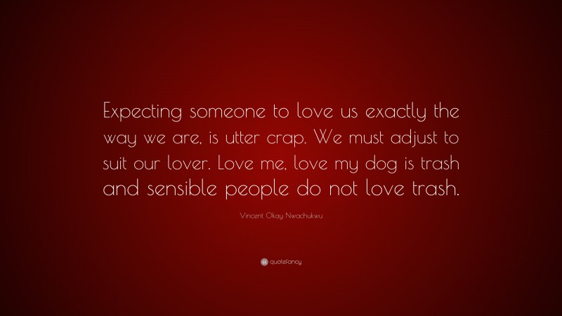 Vincent Okay Nwachukwu Quote: “Expecting someone to love us exactly the way we are, is utter crap. We must adjust to suit our lover. Love me, love my dog is trash and sensible people do not love trash.”