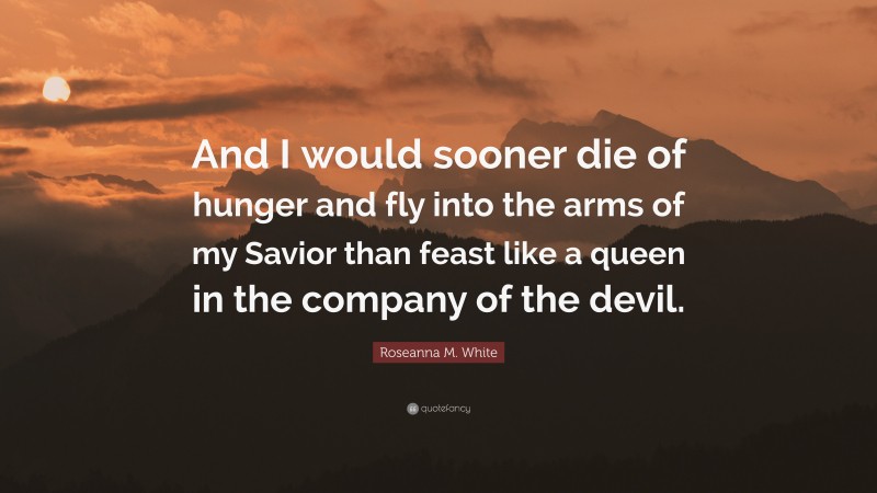 Roseanna M. White Quote: “And I would sooner die of hunger and fly into the arms of my Savior than feast like a queen in the company of the devil.”