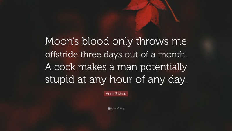 Anne Bishop Quote: “Moon’s blood only throws me offstride three days out of a month. A cock makes a man potentially stupid at any hour of any day.”