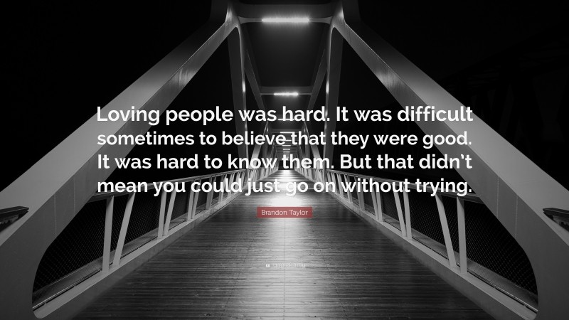 Brandon Taylor Quote: “Loving people was hard. It was difficult sometimes to believe that they were good. It was hard to know them. But that didn’t mean you could just go on without trying.”