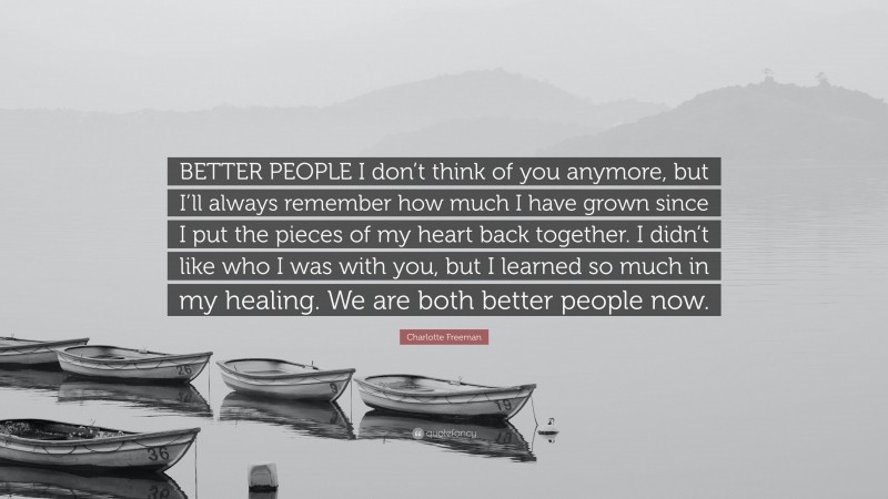 Charlotte Freeman Quote: “BETTER PEOPLE I don’t think of you anymore, but I’ll always remember how much I have grown since I put the pieces of my heart back together. I didn’t like who I was with you, but I learned so much in my healing. We are both better people now.”
