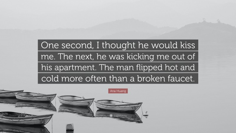 Ana Huang Quote: “One second, I thought he would kiss me. The next, he was kicking me out of his apartment. The man flipped hot and cold more often than a broken faucet.”