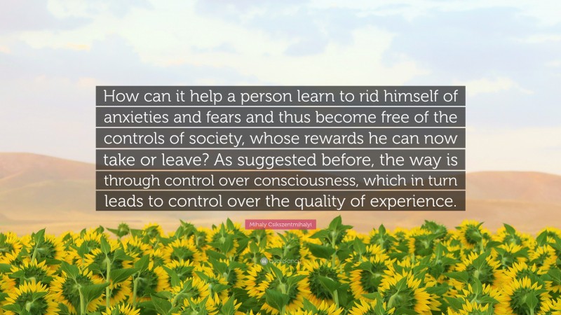 Mihaly Csikszentmihalyi Quote: “How can it help a person learn to rid himself of anxieties and fears and thus become free of the controls of society, whose rewards he can now take or leave? As suggested before, the way is through control over consciousness, which in turn leads to control over the quality of experience.”