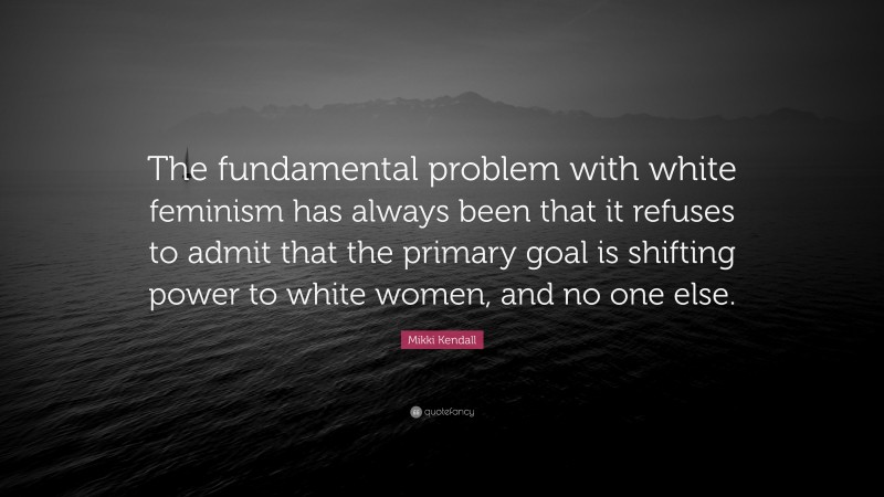 Mikki Kendall Quote: “The fundamental problem with white feminism has always been that it refuses to admit that the primary goal is shifting power to white women, and no one else.”