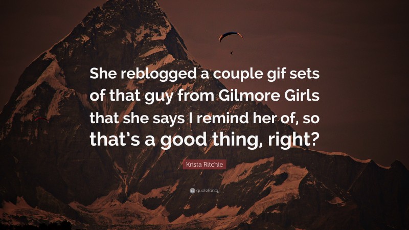 Krista Ritchie Quote: “She reblogged a couple gif sets of that guy from Gilmore Girls that she says I remind her of, so that’s a good thing, right?”