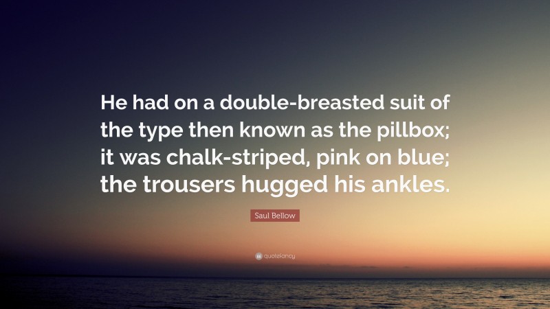 Saul Bellow Quote: “He had on a double-breasted suit of the type then known as the pillbox; it was chalk-striped, pink on blue; the trousers hugged his ankles.”