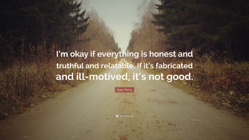 Katy Perry Quote: “I’m okay if everything is honest and truthful and relatable. If it’s fabricated and ill-motived, it’s not good.”