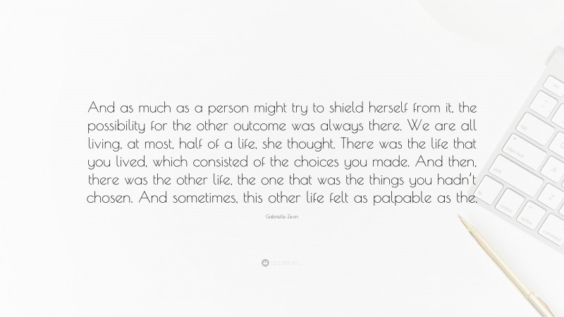 Gabrielle Zevin Quote: “And as much as a person might try to shield herself from it, the possibility for the other outcome was always there. We are all living, at most, half of a life, she thought. There was the life that you lived, which consisted of the choices you made. And then, there was the other life, the one that was the things you hadn’t chosen. And sometimes, this other life felt as palpable as the.”