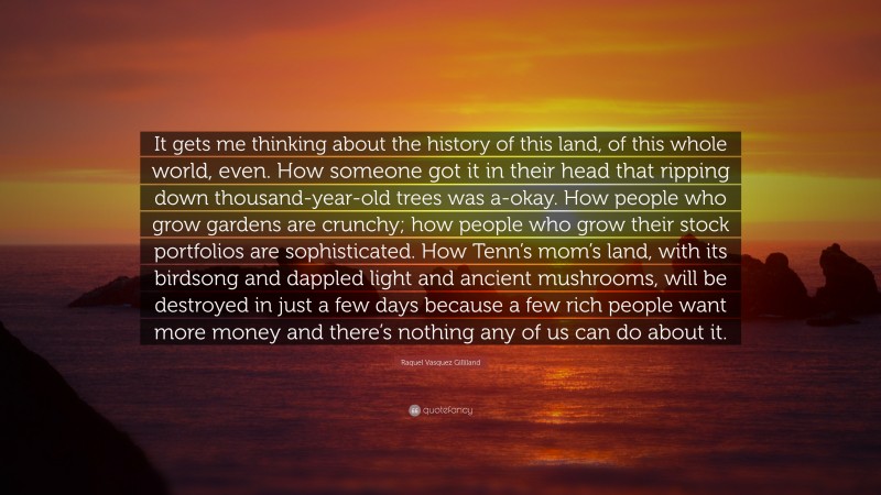 Raquel Vasquez Gilliland Quote: “It gets me thinking about the history of this land, of this whole world, even. How someone got it in their head that ripping down thousand-year-old trees was a-okay. How people who grow gardens are crunchy; how people who grow their stock portfolios are sophisticated. How Tenn’s mom’s land, with its birdsong and dappled light and ancient mushrooms, will be destroyed in just a few days because a few rich people want more money and there’s nothing any of us can do about it.”