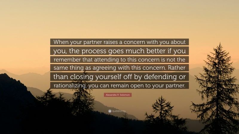 Alexandra H. Solomon Quote: “When your partner raises a concern with you about you, the process goes much better if you remember that attending to this concern is not the same thing as agreeing with this concern. Rather than closing yourself off by defending or rationalizing, you can remain open to your partner.”