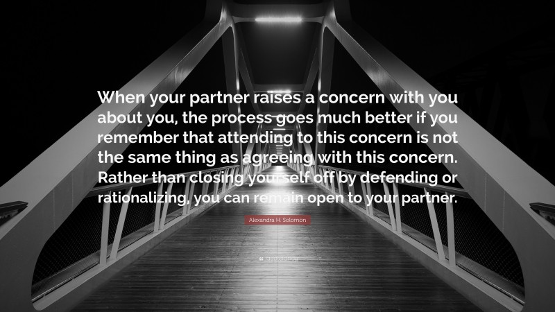 Alexandra H. Solomon Quote: “When your partner raises a concern with you about you, the process goes much better if you remember that attending to this concern is not the same thing as agreeing with this concern. Rather than closing yourself off by defending or rationalizing, you can remain open to your partner.”