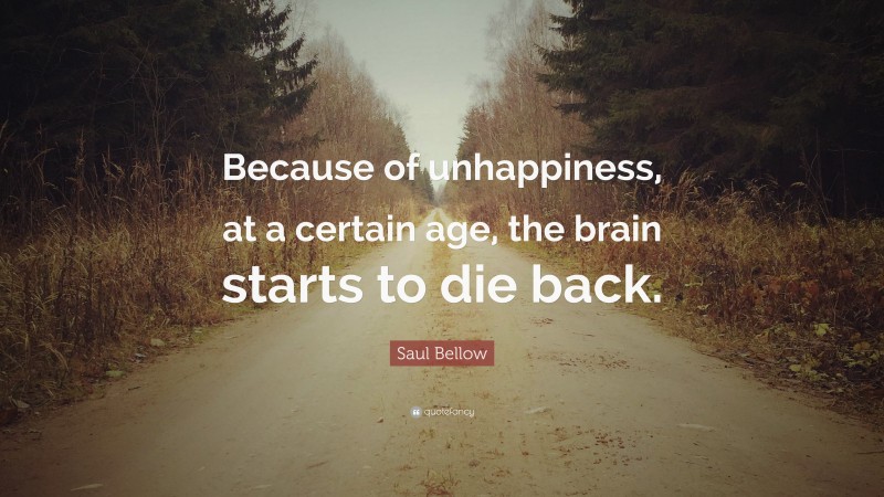 Saul Bellow Quote: “Because of unhappiness, at a certain age, the brain starts to die back.”