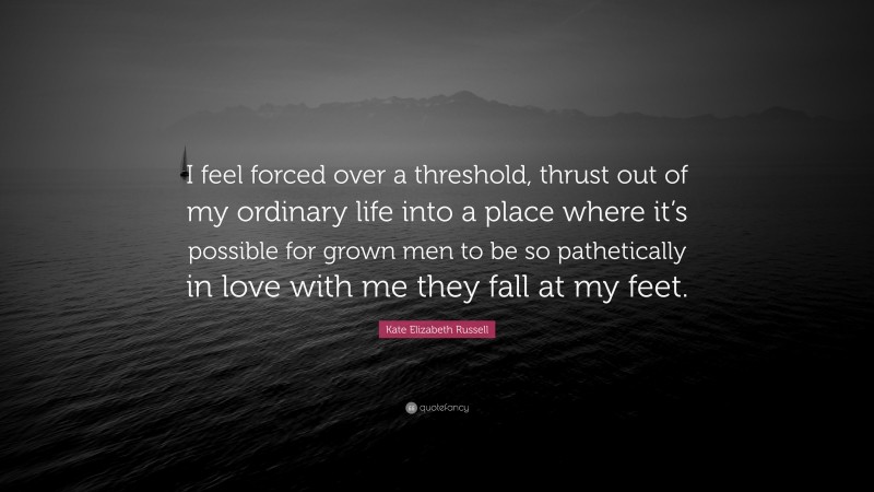 Kate Elizabeth Russell Quote: “I feel forced over a threshold, thrust out of my ordinary life into a place where it’s possible for grown men to be so pathetically in love with me they fall at my feet.”
