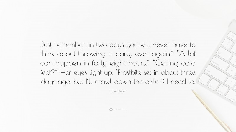 Lauren Asher Quote: “Just remember, in two days you will never have to think about throwing a party ever again.” “A lot can happen in forty-eight hours.” “Getting cold feet?” Her eyes light up. “Frostbite set in about three days ago, but I’ll crawl down the aisle if I need to.”