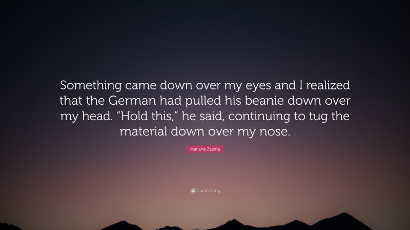 Mariana Zapata Quote: “Something came down over my eyes and I realized that the German had pulled his beanie down over my head. “Hold this,” he said, continuing to tug the material down over my nose.”