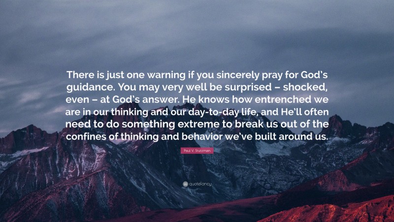 Paul V. Stutzman Quote: “There is just one warning if you sincerely pray for God’s guidance. You may very well be surprised – shocked, even – at God’s answer. He knows how entrenched we are in our thinking and our day-to-day life, and He’ll often need to do something extreme to break us out of the confines of thinking and behavior we’ve built around us.”