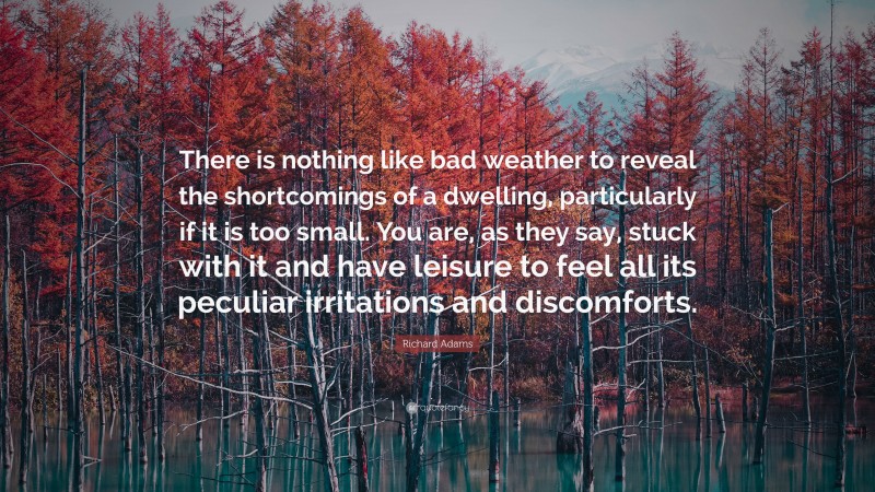 Richard Adams Quote: “There is nothing like bad weather to reveal the shortcomings of a dwelling, particularly if it is too small. You are, as they say, stuck with it and have leisure to feel all its peculiar irritations and discomforts.”