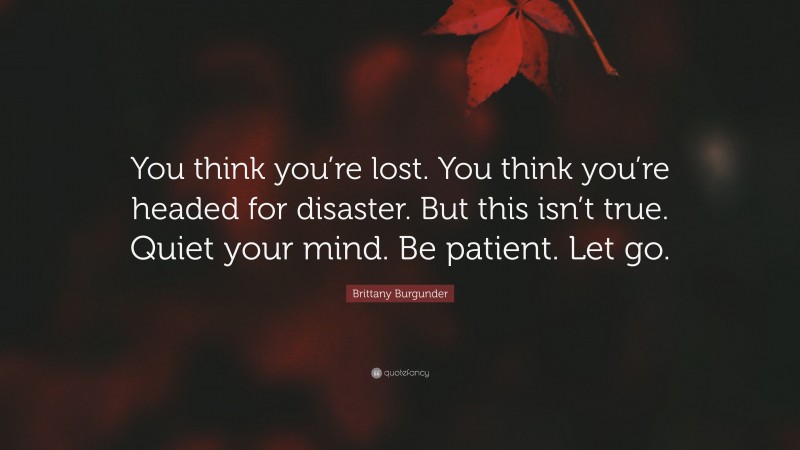 Brittany Burgunder Quote: “You think you’re lost. You think you’re headed for disaster. But this isn’t true. Quiet your mind. Be patient. Let go.”