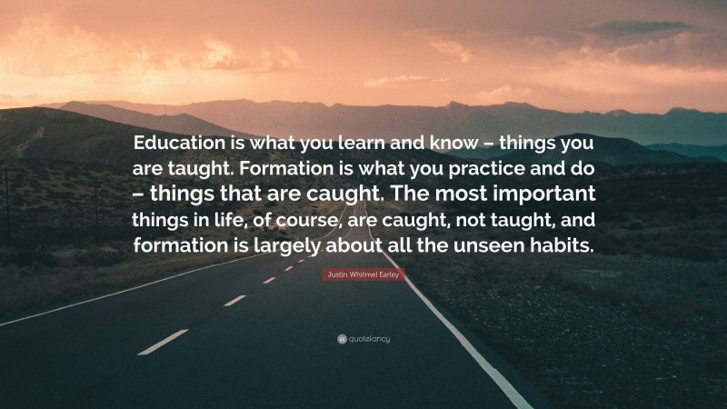 Justin Whitmel Earley Quote: “Education is what you learn and know – things you are taught. Formation is what you practice and do – things that are caught. The most important things in life, of course, are caught, not taught, and formation is largely about all the unseen habits.”