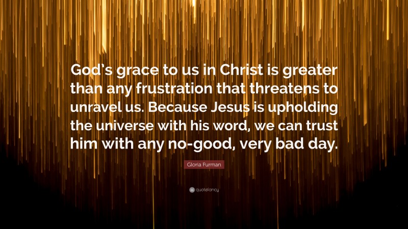 Gloria Furman Quote: “God’s grace to us in Christ is greater than any frustration that threatens to unravel us. Because Jesus is upholding the universe with his word, we can trust him with any no-good, very bad day.”