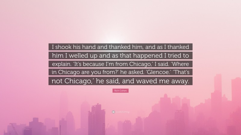 Rich Cohen Quote: “I shook his hand and thanked him, and as I thanked him I welled up and as that happened I tried to explain. ‘It’s because I’m from Chicago,’ I said. ‘Where in Chicago are you from?’ he asked. ‘Glencoe.’ ‘That’s not Chicago,’ he said, and waved me away.”