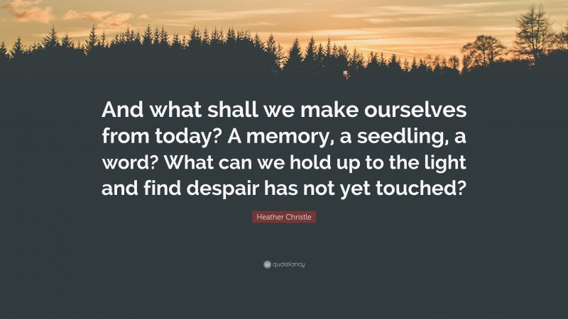 Heather Christle Quote: “And what shall we make ourselves from today? A memory, a seedling, a word? What can we hold up to the light and find despair has not yet touched?”