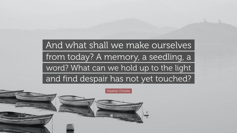 Heather Christle Quote: “And what shall we make ourselves from today? A memory, a seedling, a word? What can we hold up to the light and find despair has not yet touched?”