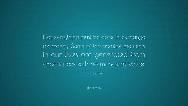 Torron-Lee Dewar Quote: “Not everything must be done in exchange for money. Some of the greatest moments in our lives are generated from experiences with no monetary value.”