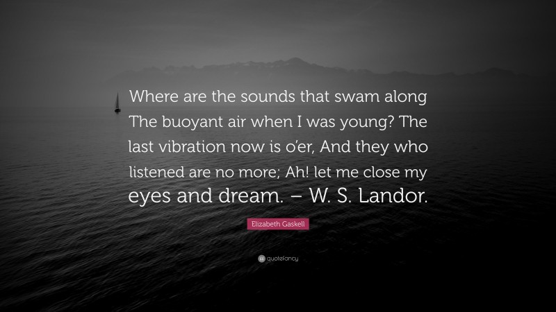 Elizabeth Gaskell Quote: “Where are the sounds that swam along The buoyant air when I was young? The last vibration now is o’er, And they who listened are no more; Ah! let me close my eyes and dream. – W. S. Landor.”